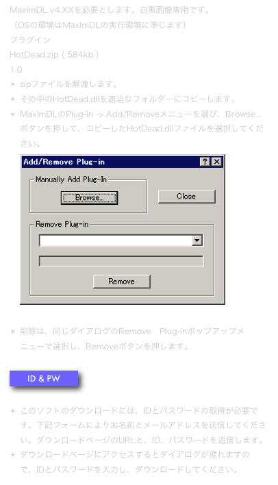 MaxImDL v4.XXを必要とします。白黒画像専用です。 （OSの環境はMaxImDLの実行環境に準じます）
プラグイン 
HotDead.zip ( 584kb )
1.0
zipファイルを解凍します。
その中のHotDead.dllを適当なフォルダーにコピーします。 
MaxImDLのPlug-in -> Add/Removeメニューを選び、Browse...ボタンを押して、コピーしたHotDead.dllファイルを選択してください。 ￼ 
削除は、同じダイアログのRemove　Plug-inポップアップメニューで選択し、Removeボタンを押します。 
￼

このソフトのダウンロードには、IDとパスワードの取得が必要です。下記フォームによりお名前とメールアドレスを送信してください。ダウンロードページのURLと、ID、パスワードを返信します。
ダウンロードページにアクセスするとダイアログが現れますので、IDとパスワードを入力し、ダウンロードしてください。