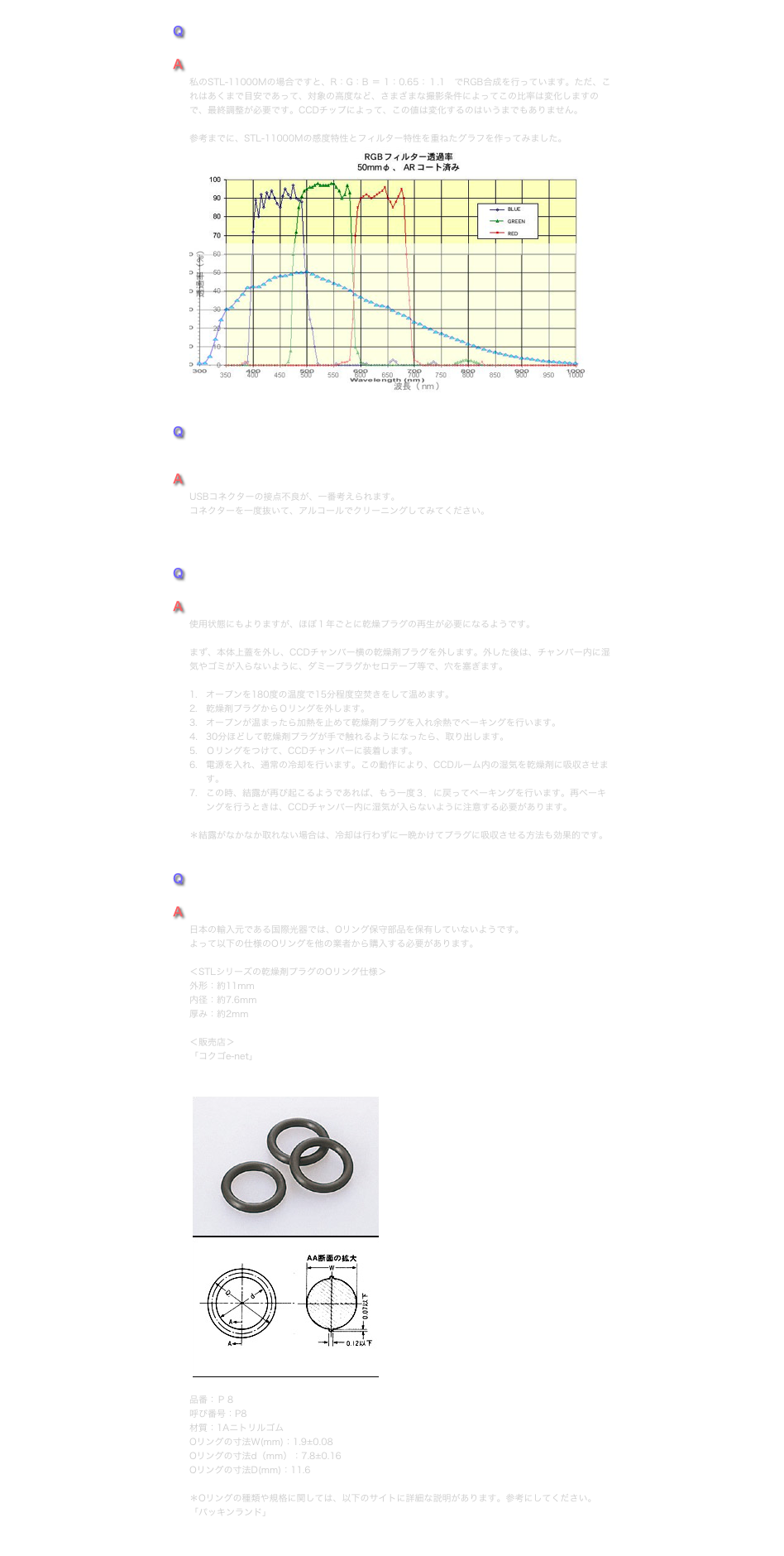 Q
SBIGのLRGBフィルターの露出倍数はどの程度にしていますか？
A
私のSTL-11000Mの場合ですと、R：G：B ＝ 1：0.65：１.1　でRGB合成を行っています。ただ、これはあくまで目安であって、対象の高度など、さまざまな撮影条件によってこの比率は変化しますので、最終調整が必要です。CCDチップによって、この値は変化するのはいうまでもありません。 
参考までに、STL-11000Mの感度特性とフィルター特性を重ねたグラフを作ってみました。￼


Q
カメラとの間で通信不良が時々起こるようになってしまいました。 コネクト出来なかったりすることが度々あります。
A
USBコネクターの接点不良が、一番考えられます。 コネクターを一度抜いて、アルコールでクリーニングしてみてください。



Q　
カメラを冷却すると、CCDチャンバーガラスが結露するようになってしまいました。
A
使用状態にもよりますが、ほぼ１年ごとに乾燥プラグの再生が必要になるようです。 
まず、本体上蓋を外し、CCDチャンバー横の乾燥剤プラグを外します。外した後は、チャンバー内に湿気やゴミが入らないように、ダミープラグかセロテープ等で、穴を塞ぎます。オープンを180度の温度で15分程度空焚きをして温めます。乾燥剤プラグからＯリングを外します。
オープンが温まったら加熱を止めて乾燥剤プラグを入れ余熱でベーキングを行います。30分ほどして乾燥剤プラグが手で触れるようになったら、取り出します。
Ｏリングをつけて、CCDチャンバーに装着します。電源を入れ、通常の冷却を行います。この動作により、CCDルーム内の湿気を乾燥剤に吸収させます。この時、結露が再び起こるようであれば、もう一度３．に戻ってベーキングを行います。再ベーキングを行うときは、CCDチャンバー内に湿気が入らないように注意する必要があります。
＊結露がなかなか取れない場合は、冷却は行わずに一晩かけてプラグに吸収させる方法も効果的です。


Q　
　STLカメラのOリングを無くしてしまいました。どこで手に入れることが出来ますか？
A
日本の輸入元である国際光器では、Oリング保守部品を保有していないようです。 よって以下の仕様のOリングを他の業者から購入する必要があります。

＜STLシリーズの乾燥剤プラグのOリング仕様＞外形：約11mm内径：約7.6mm厚み：約2mm

＜販売店＞ 「コクゴe-net」https://www.kokugo.co.jp/index.asp  ￼品番：Ｐ８呼び番号：P8材質：1AニトリルゴムOリングの寸法W(mm)：1.9±0.08Oリングの寸法d（mm）：7.8±0.16Oリングの寸法D(mm)：11.6 ＊Oリングの種類や規格に関しては、以下のサイトに詳細な説明があります。参考にしてください。「パッキンランド」http://www.packing.co.jp/ORING/oringindex1.htm 