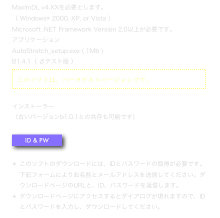 MaxImDL v4.XXを必要とします。 （ Windows® 2000, XP, or Vista ）
Microsoft .NET Framework Version 2.0以上が必要です。
アプリケーション 
AutoStretch_setup.exe ( 1Mb )
B1.4.1（ βテスト版 ）
￼

インストーラー
（古いバージョンb1.0.1との共存も可能です）

￼

このソフトのダウンロードには、IDとパスワードの取得が必要です。下記フォームによりお名前とメールアドレスを送信してください。ダウンロードページのURLと、ID、パスワードを返信します。
ダウンロードページにアクセスするとダイアログが現れますので、IDとパスワードを入力し、ダウンロードしてください。 