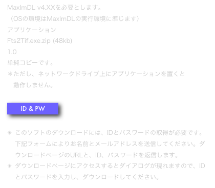 MaxImDL v4.XXを必要とします。 （OSの環境はMaxImDLの実行環境に準じます）
アプリケーション 
Fts2Tif.exe.zip (48kb)
1.0
単純コピーです。 ＊ただし、ネットワークドライブ上にアプリケーションを置くと
　動作しません。

￼

このソフトのダウンロードには、IDとパスワードの取得が必要です。下記フォームによりお名前とメールアドレスを送信してください。ダウンロードページのURLと、ID、パスワードを返信します。
ダウンロードページにアクセスするとダイアログが現れますので、IDとパスワードを入力し、ダウンロードしてください。