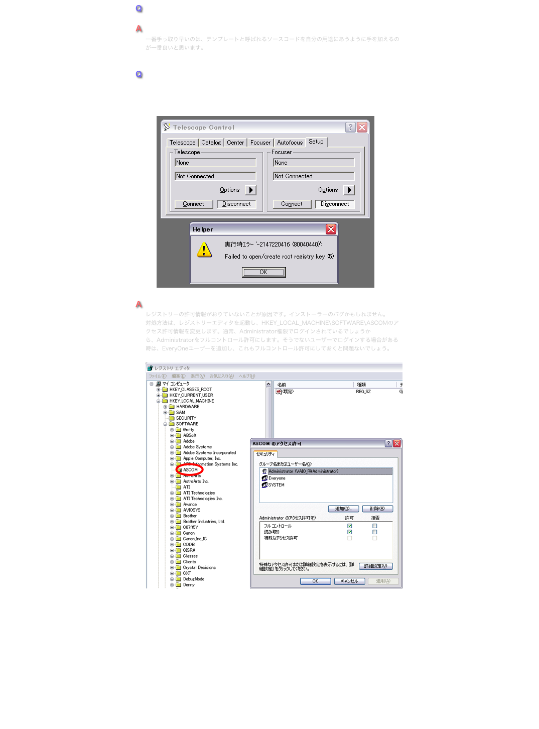 Q
ASCOM対応のドライバーを作るのはどうしたらいいでしょうか？
A
一番手っ取り早いのは、テンプレートと呼ばれるソースコードを自分の用途にあうように手を加えるのが一番良いと思います。


Q
ASCOM（5a）をインストールしましたが、レジストリーエラーで動作しません。 「Run-time error '-2147220416 (80040440)': Failed to open/create rootregistry key (5)」  　　￼
A
レジストリーの許可情報がおりていないことが原因です。インストーラーのバグかもしれません。
対処方法は、レジストリーエディタを起動し、HKEY_LOCAL_MACHINE\SOFTWARE\ASCOMのアクセス許可情報を変更します。通常、Administrator権限でログインされているでしょうから、Administratorをフルコントロール許可にします。そうでないユーザーでログインする場合がある時は、EveryOneユーザーを追加し、これもフルコントロール許可にしておくと問題ないでしょう。

￼